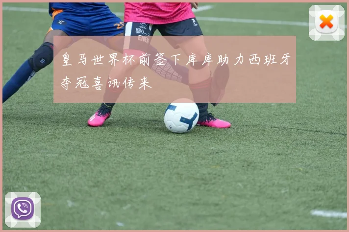皇马世界杯前签下库库助力西班牙夺冠喜讯传来